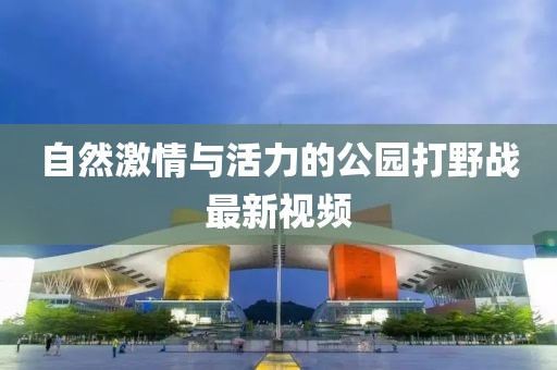 自然激情与活力的公园打野战最新视频