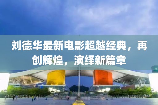 刘德华最新电影超越经典，再创辉煌，演绎新篇章