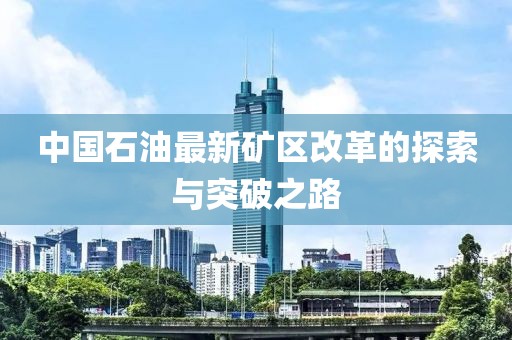 中国石油最新矿区改革的探索与突破之路