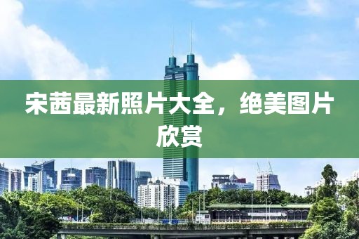 宋茜最新照片大全，绝美图片欣赏