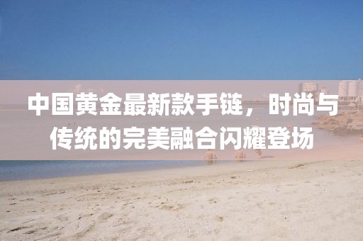 中国黄金最新款手链，时尚与传统的完美融合闪耀登场