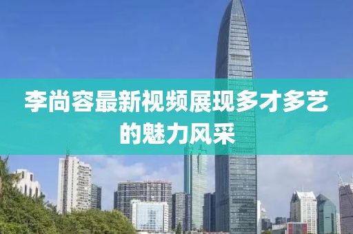 李尚容最新视频展现多才多艺的魅力风采