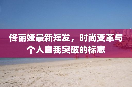 佟丽娅最新短发，时尚变革与个人自我突破的标志