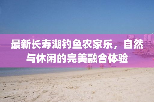 最新长寿湖钓鱼农家乐，自然与休闲的完美融合体验