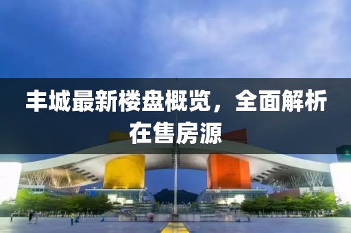 丰城最新楼盘概览，全面解析在售房源