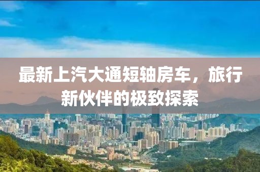 最新上汽大通短轴房车，旅行新伙伴的极致探索