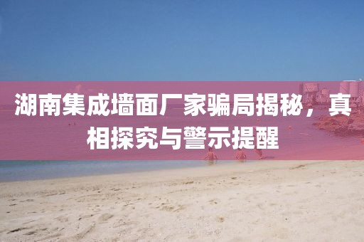 湖南集成墙面厂家骗局揭秘，真相探究与警示提醒