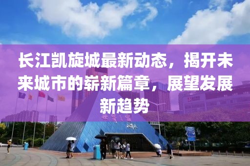 长江凯旋城最新动态，揭开未来城市的崭新篇章，展望发展新趋势