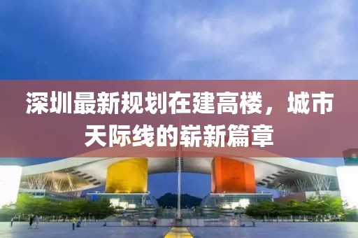 深圳最新规划在建高楼，城市天际线的崭新篇章
