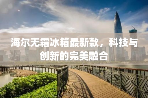 海尔无霜冰箱最新款，科技与创新的完美融合