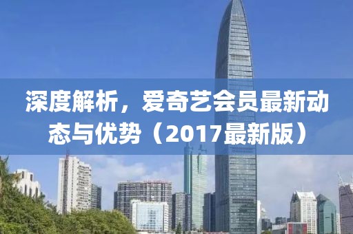 深度解析，爱奇艺会员最新动态与优势（2017最新版）