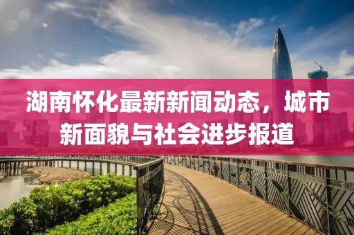 湖南怀化最新新闻动态，城市新面貌与社会进步报道
