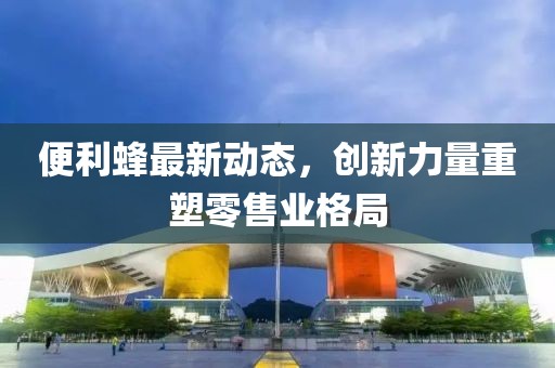 便利蜂最新动态，创新力量重塑零售业格局