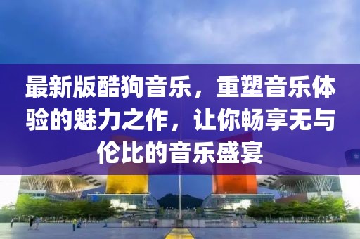 最新版酷狗音乐，重塑音乐体验的魅力之作，让你畅享无与伦比的音乐盛宴