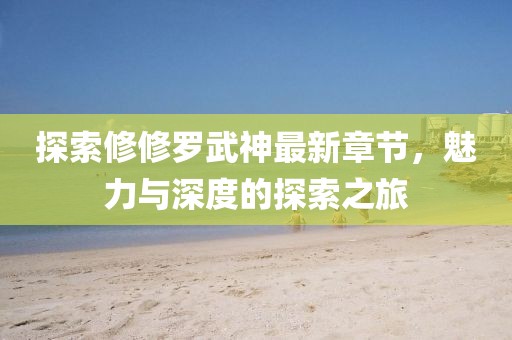 探索修修罗武神最新章节，魅力与深度的探索之旅