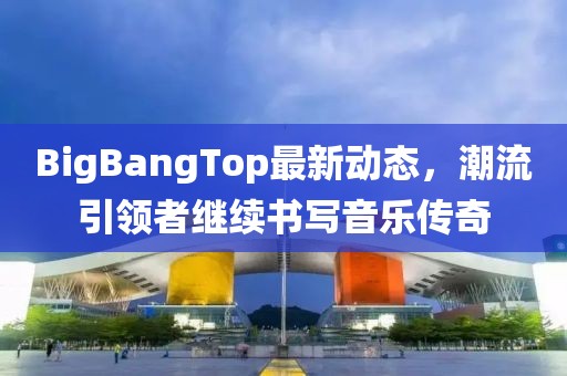 BigBangTop最新动态，潮流引领者继续书写音乐传奇