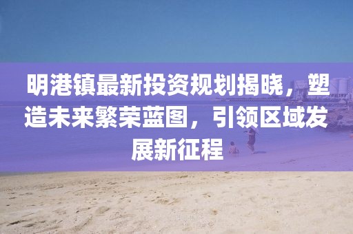 明港镇最新投资规划揭晓，塑造未来繁荣蓝图，引领区域发展新征程