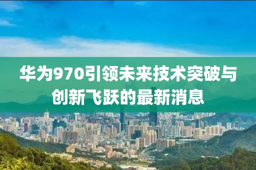 华为970引领未来技术突破与创新飞跃的最新消息