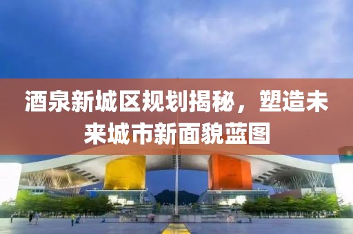 酒泉新城区规划揭秘，塑造未来城市新面貌蓝图