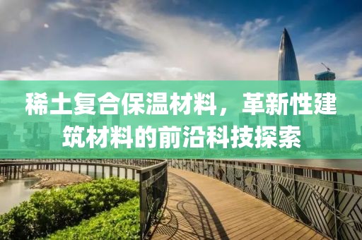 稀土复合保温材料，革新性建筑材料的前沿科技探索