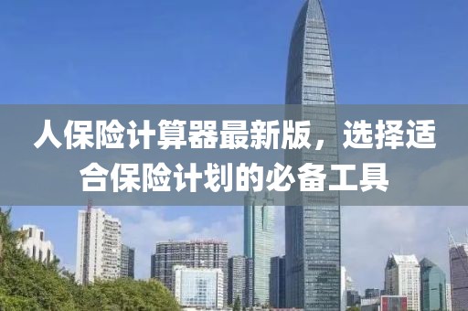 人保险计算器最新版，选择适合保险计划的必备工具
