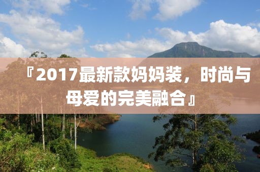 『2017最新款妈妈装，时尚与母爱的完美融合』