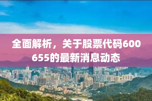 全面解析，关于股票代码600655的最新消息动态