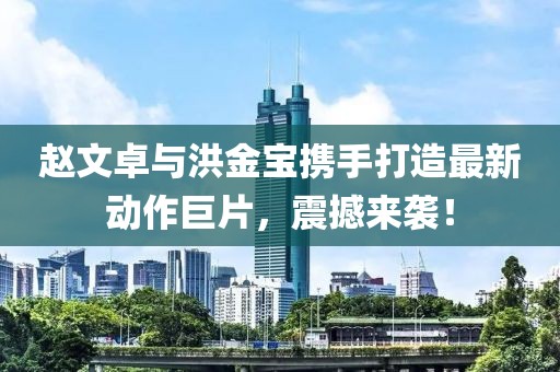 赵文卓与洪金宝携手打造最新动作巨片，震撼来袭！