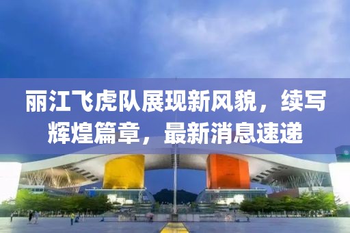 丽江飞虎队展现新风貌，续写辉煌篇章，最新消息速递