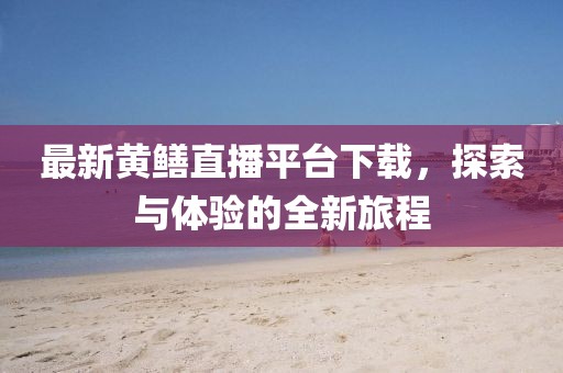 最新黄鳝直播平台下载，探索与体验的全新旅程