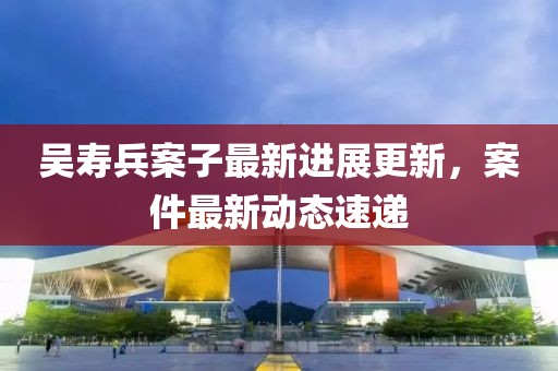 吴寿兵案子最新进展更新，案件最新动态速递