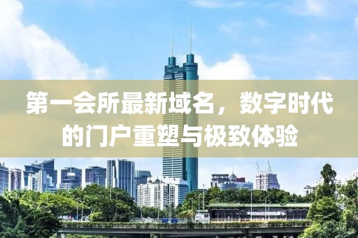 第一会所最新域名，数字时代的门户重塑与极致体验