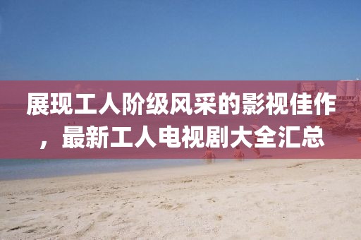 展现工人阶级风采的影视佳作，最新工人电视剧大全汇总