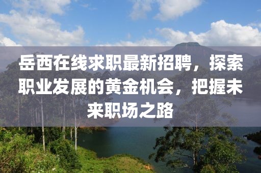 岳西在线求职最新招聘，探索职业发展的黄金机会，把握未来职场之路