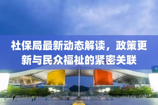 社保局最新动态解读，政策更新与民众福祉的紧密关联