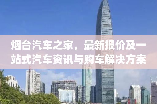 烟台汽车之家，最新报价及一站式汽车资讯与购车解决方案