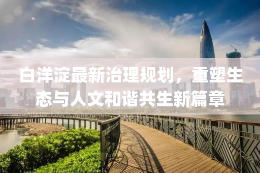 白洋淀最新治理规划，重塑生态与人文和谐共生新篇章
