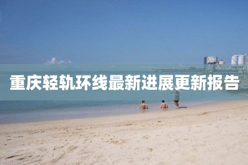 重庆轻轨环线最新进展更新报告