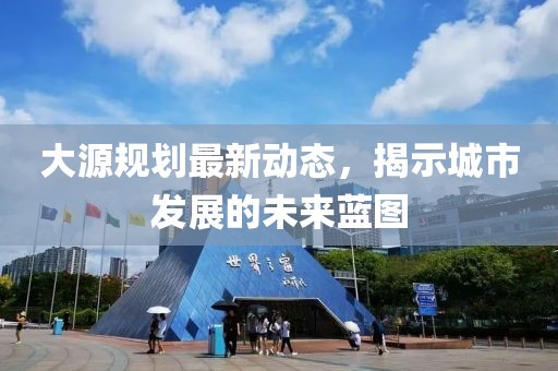 大源规划最新动态，揭示城市发展的未来蓝图