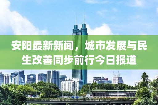 安阳最新新闻，城市发展与民生改善同步前行今日报道