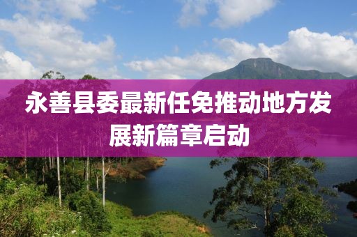 永善县委最新任免推动地方发展新篇章启动