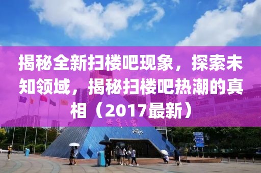 揭秘全新扫楼吧现象，探索未知领域，揭秘扫楼吧热潮的真相（2017最新）