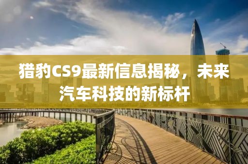猎豹CS9最新信息揭秘，未来汽车科技的新标杆