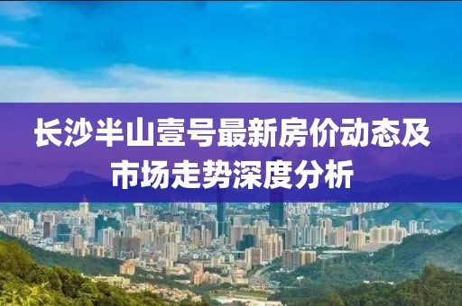 长沙半山壹号最新房价动态及市场走势深度分析
