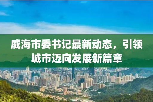 威海市委书记最新动态，引领城市迈向发展新篇章