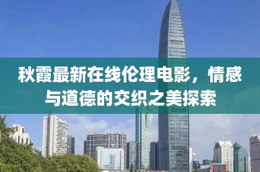 秋霞最新在线伦理电影，情感与道德的交织之美探索