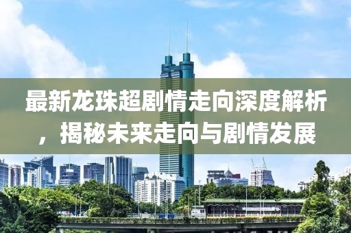 最新龙珠超剧情走向深度解析，揭秘未来走向与剧情发展
