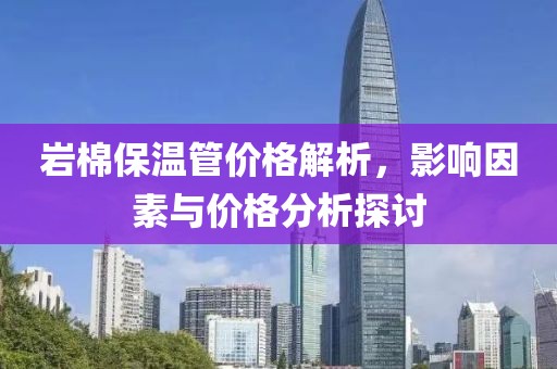岩棉保温管价格解析，影响因素与价格分析探讨