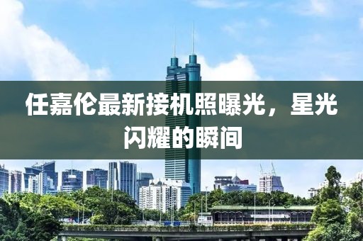任嘉伦最新接机照曝光，星光闪耀的瞬间