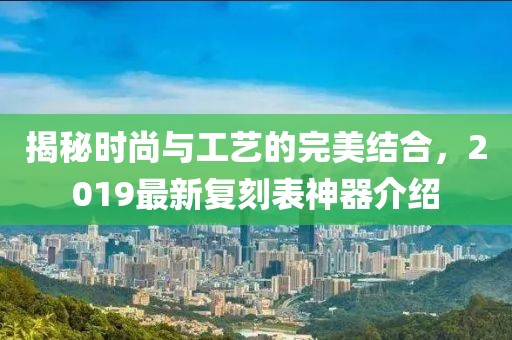揭秘时尚与工艺的完美结合，2019最新复刻表神器介绍